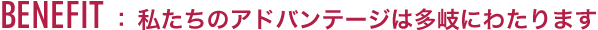 BENEFIT :私たちのアドバンテージは多岐にわたります