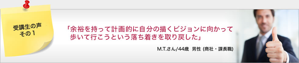 「余裕を持って計画的に自分の描くビジョンに向かって歩いて行こうという落ち着きを取り戻した」 M.T.さん/44歳 男性 (商社・課長職)