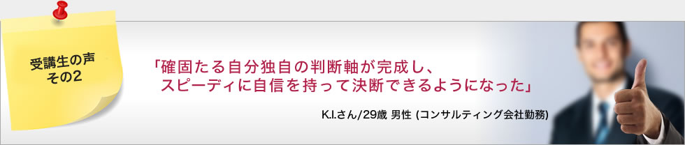「確固たる自分独自の判断軸が完成し、スピーディに自信を持って決断できるようになった」 K.I.さん/29歳 男性 (コンサルティング会社勤務)
