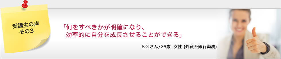 「何をすべきかが明確になり、効率的に自分を成長させることができる」 S.G.さん/26歳 女性 (外資系銀行勤務)