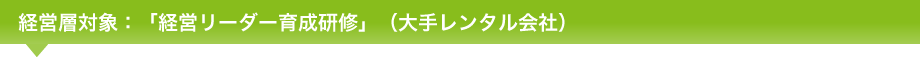 経営層対象：「経営リーダー育成研修」（大手レンタル会社）
