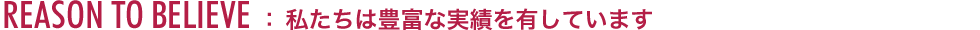REASON TO BELIEVE ：私たちは豊富な実績を有しています